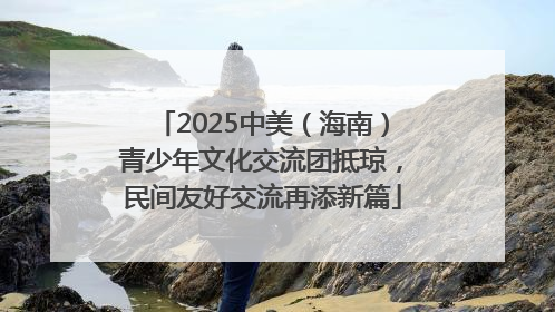 2025中美（海南）青少年文化交流团抵琼，民间友好交流再添新篇