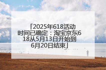 2025年618活动时间已确定：淘宝京东618从5月13日开始到6月20日结束