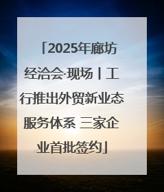 2025年廊坊经洽会·现场丨工行推出外贸新业态服务体系 三家企业首批签约