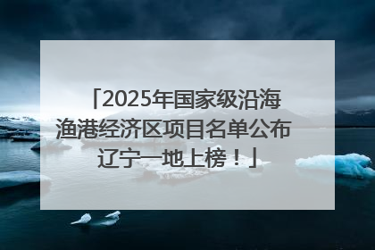 2025年国家级沿海渔港经济区项目名单公布 辽宁一地上榜！