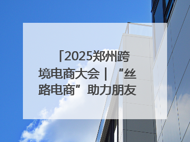 2025郑州跨境电商大会｜“丝路电商”助力朋友圈再扩容