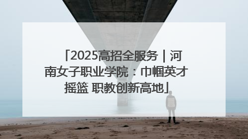 2025高招全服务｜河南女子职业学院：巾帼英才摇篮 职教创新高地