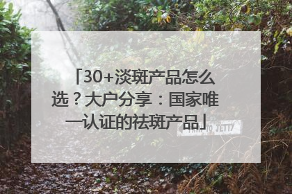 30+淡斑产品怎么选？大户分享：国家唯一认证的祛斑产品