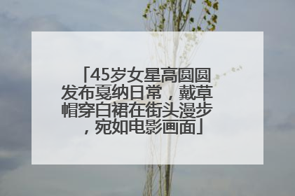 45岁女星高圆圆发布戛纳日常，戴草帽穿白裙在街头漫步，宛如电影画面