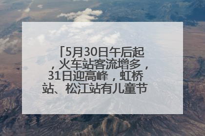 5月30日午后起，火车站客流增多，31日迎高峰，虹桥站、松江站有儿童节和端午亲子活动