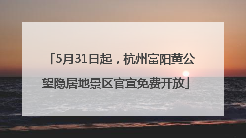 5月31日起，杭州富阳黄公望隐居地景区官宣免费开放