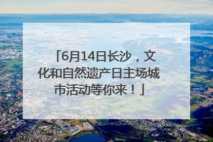 6月14日长沙，文化和自然遗产日主场城市活动等你来！